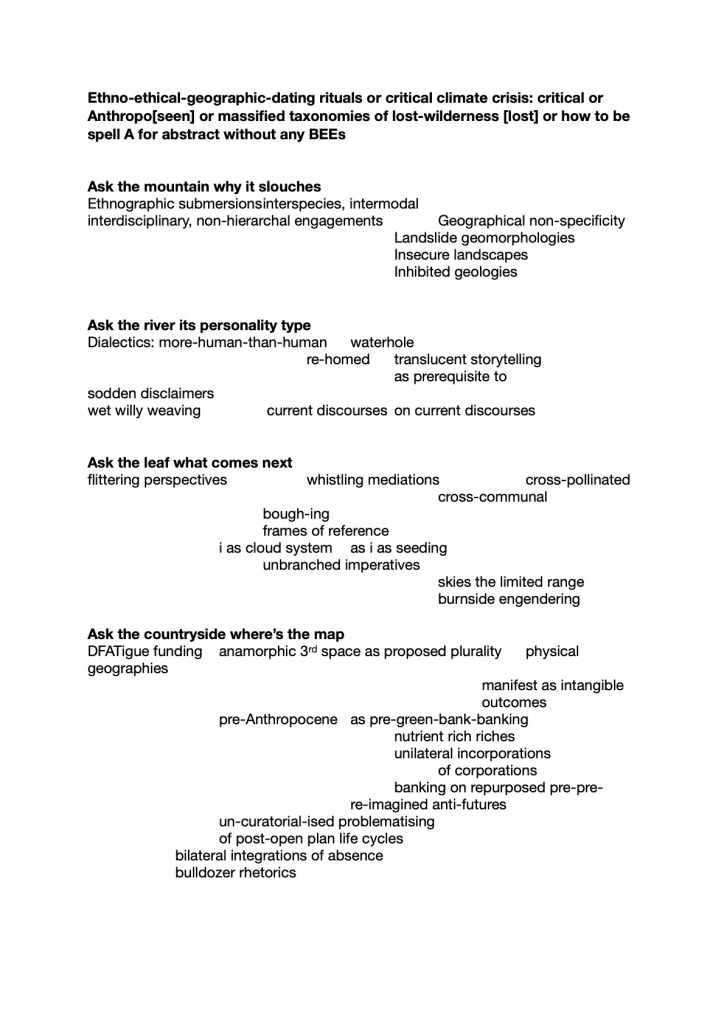 Ethno-ethical-geographic-dating rituals or critical climate crisis: critical or Anthropo[seen] or massified taxonomies of lost-wilderness [lost] or how to be spell A for abstract without any BEEs


Ask the mountain why it slouches
Ethnographic submersions	interspecies, intermodal
interdisciplinary, non-hierarchal engagements		Geographical non-specificity	
Landslide geomorphologies
Insecure landscapes
Inhibited geologies
								

Ask the river its personality type
Dialectics: more-human-than-human 	waterhole
					re-homed 	translucent storytelling 
as prerequisite to 
sodden disclaimers				
wet willy weaving		 current discourses	on current discourses
						

Ask the leaf what comes next
flittering perspectives		whistling mediations		cross-pollinated
cross-communal
				bough-ing
				frames of reference
			i as cloud system	as i as seeding
				unbranched imperatives	
								skies the limited range
								burnside engendering

Ask the countryside where’s the map 
DFATigue funding 	anamorphic 3rd space as proposed plurality	physical geographies 
									manifest as intangible
									outcomes
pre-Anthropocene 	as pre-green-bank-banking
				nutrient rich riches
				unilateral incorporations
					of corporations
							banking on repurposed pre-pre-
						re-imagined anti-futures
			un-curatorial-ised problematising
			of post-open plan life cycles	
bilateral integrations of absence
bulldozer rhetorics
