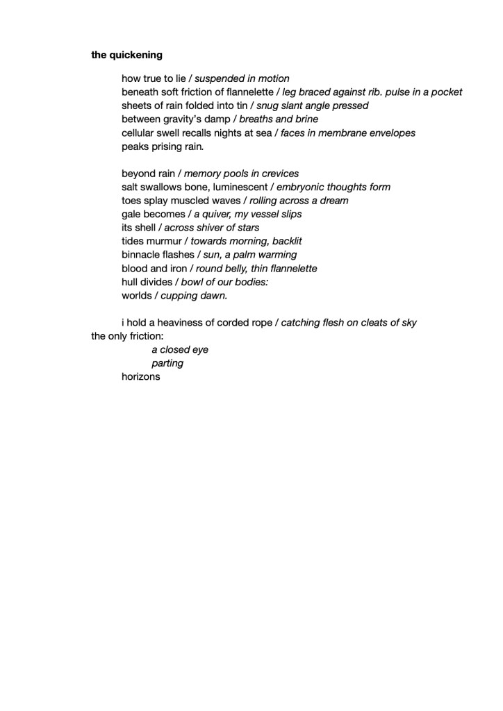 how true to lie / suspended in motion
 beneath soft friction of flannelette / leg braced against rib. pulse in a pocket
 sheets of rain folded into tin / snug slant angle pressed
 between gravity’s damp / breaths and brine
 cellular swell recalls nights at sea / faces in membrane envelopes
 peaks prising rain.

 beyond rain / memory pools in crevices
 salt swallows bone, luminescent / embryonic thoughts form
 toes splay muscled waves / rolling across a dream
 gale becomes / a quiver, my vessel slips 
 its shell / across shiver of stars
 tides murmur / towards morning, backlit
 binnacle flashes / sun, a palm warming
 blood and iron / round belly, thin flannelette
 hull divides / bowl of our bodies:
 worlds / cupping dawn.

 i hold a heaviness of corded rope / catching flesh on cleats of sky
the only friction:
 a closed eye
 parting
 horizons